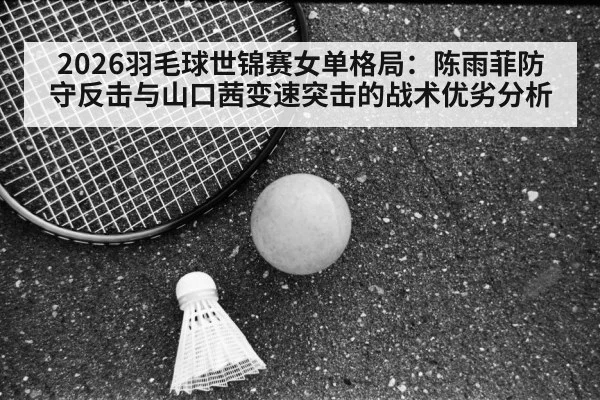 2026羽毛球世锦赛女单格局：陈雨菲防守反击与山口茜变速突击的战术优劣分析