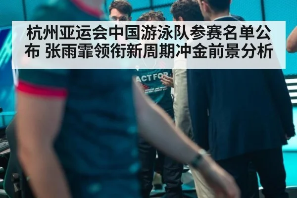 杭州亚运会中国游泳队参赛名单公布 张雨霏领衔新周期冲金前景分析