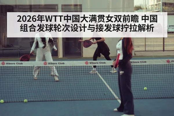 2026年WTT中国大满贯女双前瞻 中国组合发球轮次设计与接发球拧拉解析