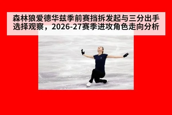 森林狼爱德华兹季前赛挡拆发起与三分出手选择观察，2026-27赛季进攻角色走向分析