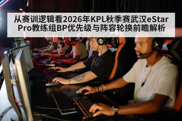 从赛训逻辑看2026年KPL秋季赛武汉eStarPro教练组BP优先级与阵容轮换前瞻解析